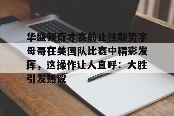 贝博官方app-华盛顿奇才赛前止住颓势字母哥在美国队比赛中精彩发挥，这操作让人直呼：大胜引发热议的简单介绍