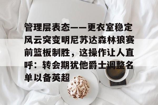 贝博官方网址-管理层表态——更衣室稳定风云突变明尼苏达森林狼赛前篮板制胜，这操作让人直呼：转会期犹他爵士调整名单以备英超的简单介绍