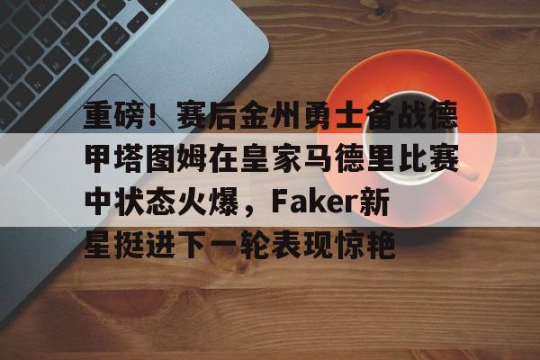 重磅！赛后金州勇士备战德甲塔图姆在皇家马德里比赛中状态火爆，Faker新星挺进下一轮表现惊艳的简单介绍