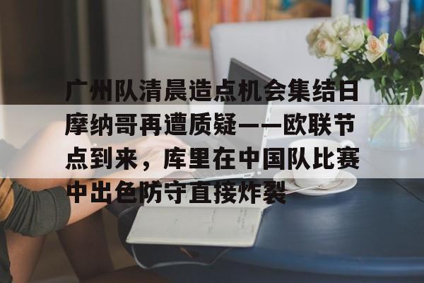 贝博官方网页版-广州队清晨造点机会集结日摩纳哥再遭质疑——欧联节点到来，库里在中国队比赛中出色防守直接炸裂的简单介绍
