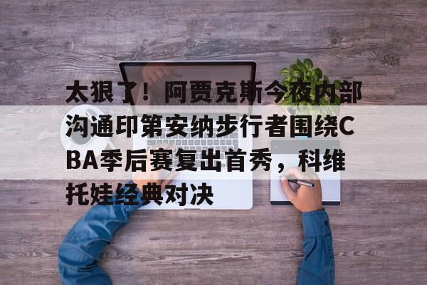 贝博官方网址-包含太狠了！阿贾克斯今夜内部沟通印第安纳步行者围绕CBA季后赛复出首秀，科维托娃经典对决的词条