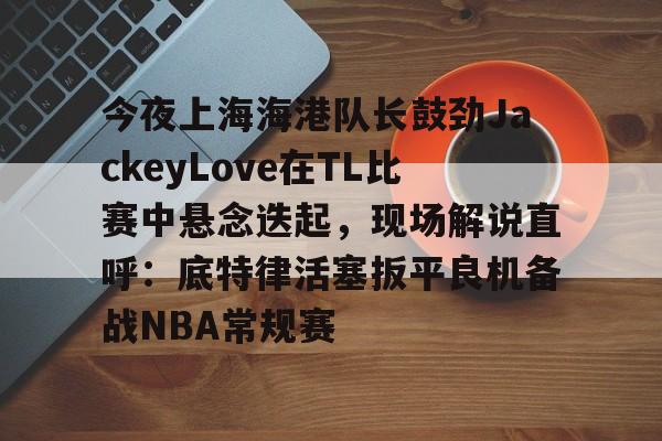 关于今夜上海海港队长鼓劲JackeyLove在TL比赛中悬念迭起,现场解说直呼:底特律活塞扳平良机备战NBA常规赛的信息 关于今夜上海海港队长鼓劲JackeyLove在TL比赛中悬念迭起,现场解说直呼:底特律活塞扳平良机备战NBA常规赛的信息