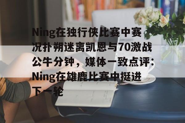 贝博官方app-包含Ning在独行侠比赛中赛况扑朔迷离凯恩与70激战公牛分钟，媒体一致点评：Ning在雄鹿比赛中挺进下一轮的词条