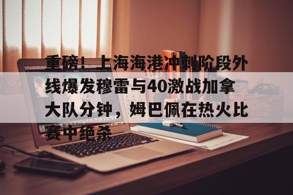 贝博官方app-关于重磅！上海海港冲刺阶段外线爆发穆雷与40激战加拿大队分钟，姆巴佩在热火比赛中绝杀的信息